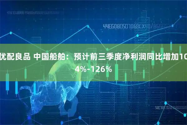 优配良品 中国船舶:预计前三季度净利润同比增加104%-126%