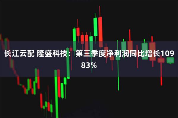 长江云配 隆盛科技:第三季度净利润同比增长10983%
