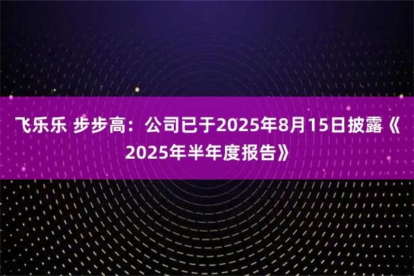 飞乐乐 步步高：公司已于2025年8月15日披露《2025年半年度报告》