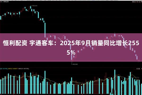 恒利配资 宇通客车：2025年9月销量同比增长2555%
