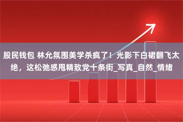 股民钱包 林允氛围美学杀疯了！光影下白裙翻飞太绝，这松弛感甩精致党十条街_写真_自然_情绪