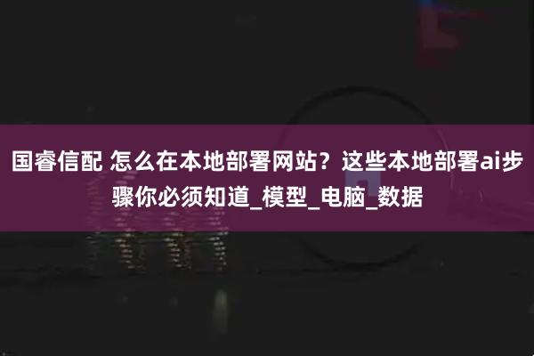 国睿信配 怎么在本地部署网站？这些本地部署ai步骤你必须知道_模型_电脑_数据