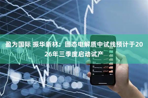 盈为国际 振华新材：固态电解质中试线预计于2026年三季度启动试产