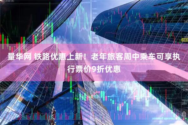 量华网 铁路优惠上新！老年旅客周中乘车可享执行票价9折优惠