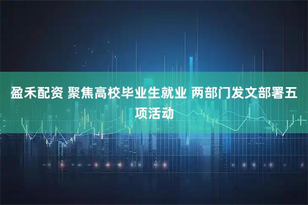 盈禾配资 聚焦高校毕业生就业 两部门发文部署五项活动