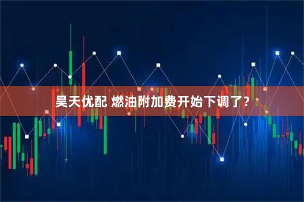 昊天优配 燃油附加费开始下调了？