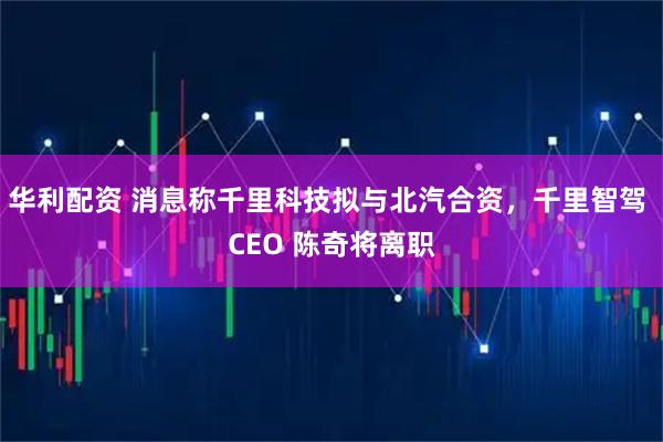 华利配资 消息称千里科技拟与北汽合资，千里智驾 CEO 陈奇将离职