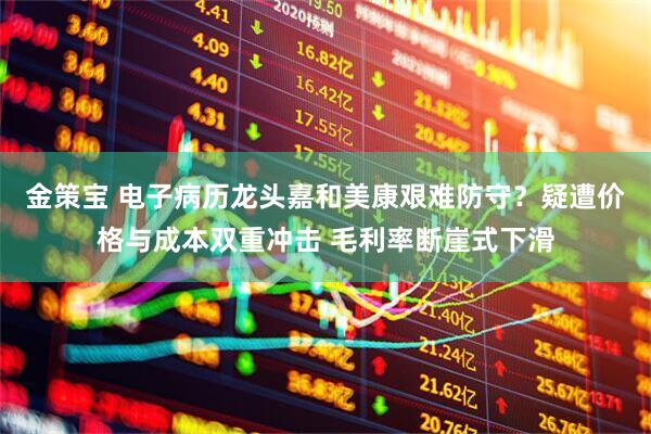 金策宝 电子病历龙头嘉和美康艰难防守？疑遭价格与成本双重冲击 毛利率断崖式下滑