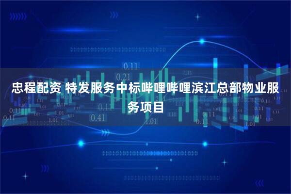忠程配资 特发服务中标哔哩哔哩滨江总部物业服务项目