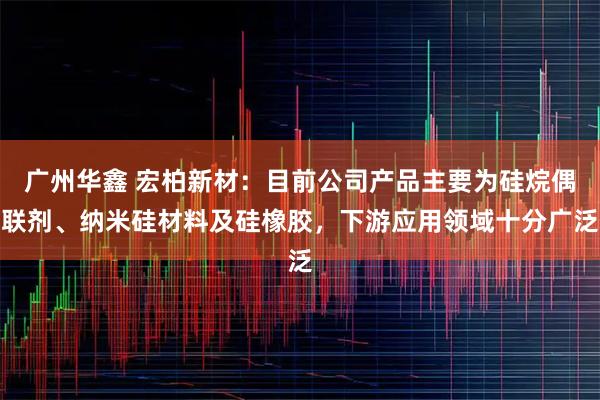 广州华鑫 宏柏新材：目前公司产品主要为硅烷偶联剂、纳米硅材料及硅橡胶，下游应用领域十分广泛