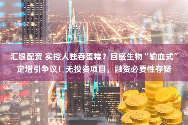 汇银配资 实控人独吞蛋糕？回盛生物“输血式”定增引争议！无投资项目，融资必要性存疑