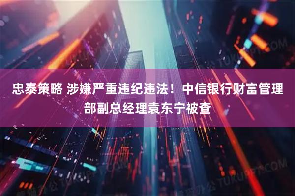 忠泰策略 涉嫌严重违纪违法！中信银行财富管理部副总经理袁东宁被查