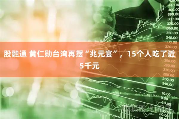 股融通 黄仁勋台湾再摆“兆元宴”，15个人吃了近5千元