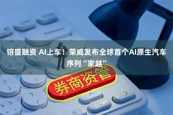 镕盛融资 AI上车！荣威发布全球首个AI原生汽车序列“家越”