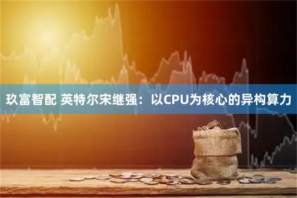 玖富智配 英特尔宋继强:以CPU为核心的异构算力