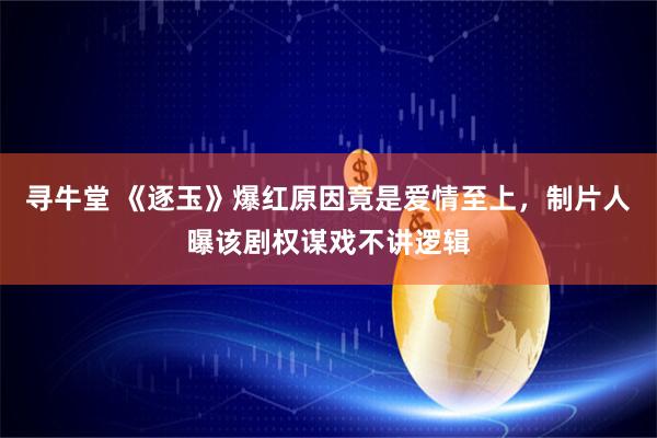 寻牛堂 《逐玉》爆红原因竟是爱情至上，制片人曝该剧权谋戏不讲逻辑