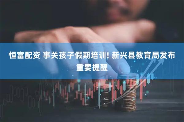 恒富配资 事关孩子假期培训! 新兴县教育局发布重要提醒