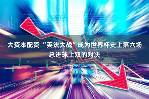 大资本配资 “英法大战”成为世界杯史上第六场总进球上双的对决