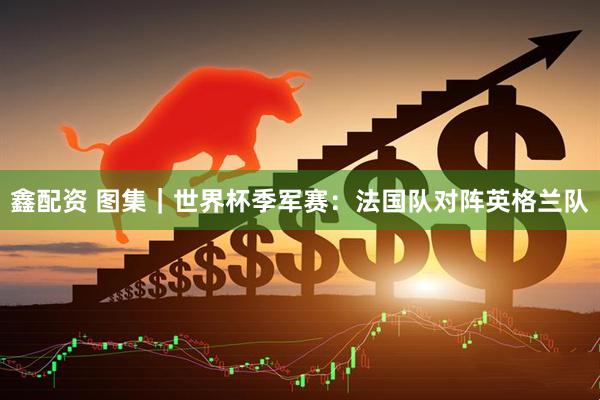 鑫配资 图集｜世界杯季军赛：法国队对阵英格兰队