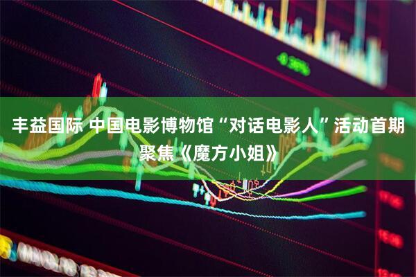 丰益国际 中国电影博物馆“对话电影人”活动首期聚焦《魔方小姐》