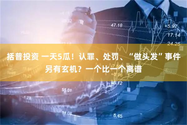 括普投资 一天5瓜！认罪、处罚、“做头发”事件另有玄机？一个比一个离谱