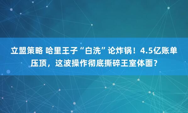 立盟策略 哈里王子“白洗”论炸锅！4.5亿账单压顶，这波操作彻底撕碎王室体面？