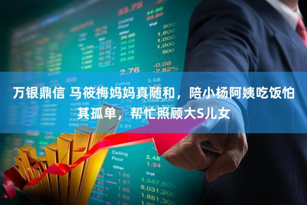 万银鼎信 马筱梅妈妈真随和，陪小杨阿姨吃饭怕其孤单，帮忙照顾大S儿女